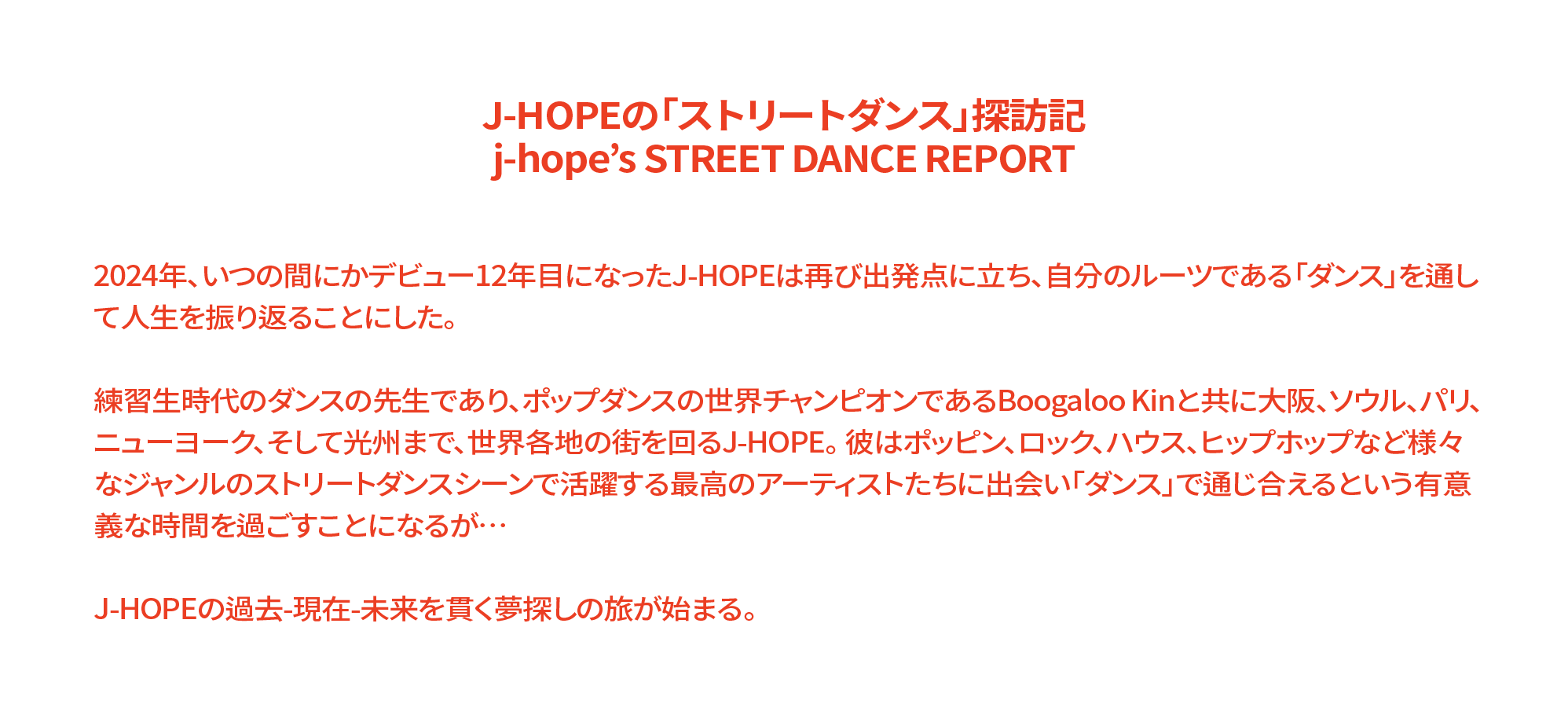 J-HOPEの「ストリートダンス」探訪記 j-hope’s STREET DANCE REPORT 2024年、いつの間にかデビュー12年目になったJ-HOPEは再び出発点に立ち、自分のルーツである「ダンス」を通して人生を振り返ることにした。 練習生時代のダンスの先生であり、ポップダンスの世界チャンピオンであるBoogaloo Kinと共に大阪、ソウル、パリ、ニューヨーク、そして光州まで、世界各地の街を回るJ-HOPE。 彼はポッピン、ロック、ハウス、ヒップホップなど様々なジャンルのストリートダンスシーンで活躍する最高のアーティストたちに出会い「ダンス」で通じ合えるという有意義な時間を過ごすことになるが… J-HOPEの過去-現在-未来を貫く夢探しの旅が始まる。