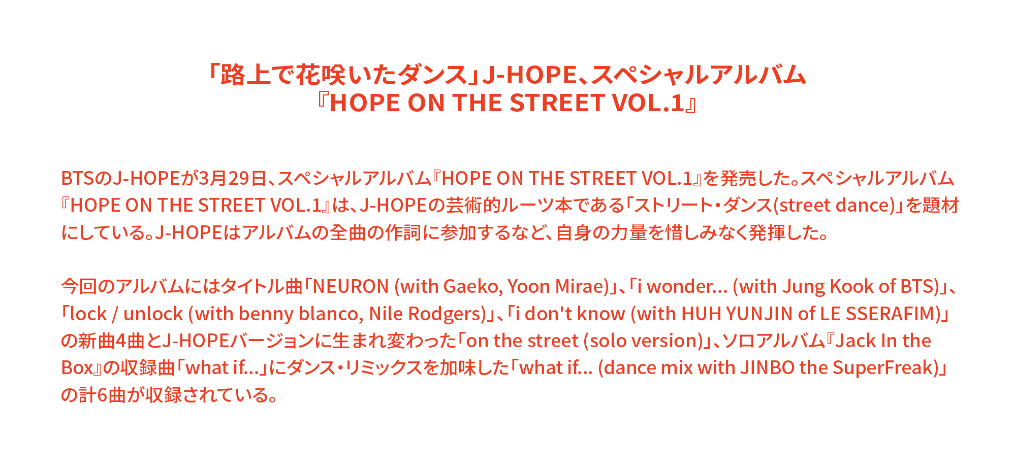 「路上で花咲いたダンス」J-HOPE、スペシャルアルバム 『HOPE ON THE STREET VOL.1』 BTSのJ-HOPEが3月29日、スペシャルアルバム『HOPE ON THE STREET VOL.1』を発売した。スペシャルアルバム『HOPE ON THE STREET VOL.1』は、J-HOPEの芸術的ルーツ本である「ストリート・ダンス(street dance)」を題材にしている。J-HOPEはアルバムの全曲の作詞に参加するなど、自身の力量を惜しみなく発揮した。 今回のアルバムにはタイトル曲「NEURON (with Gaeko, Yoon Mirae)」、「i wonder... (with Jung Kook of BTS)」、「lock / unlock (with benny blanco, Nile Rodgers)」、「i don't know (with HUH YUNJIN of LE SSERAFIM)」の新曲4曲とJ-HOPEバージョンに生まれ変わった「on the street (solo version)」、ソロアルバム『Jack In the Box』の収録曲「what if...」にダンス・リミックスを加味した「what if... (dance mix with JINBO the SuperFreak)」の計6曲が収録されている。